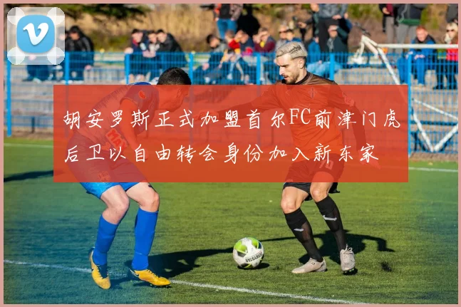 胡安罗斯正式加盟首尔FC前津门虎后卫以自由转会身份加入新东家