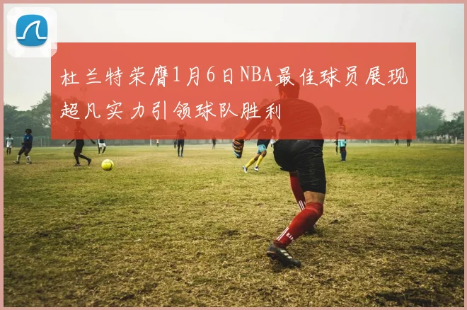 杜兰特荣膺1月6日NBA最佳球员展现超凡实力引领球队胜利
