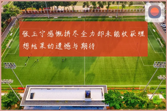 张玉宁感慨拼尽全力却未能收获理想结果的遗憾与期待