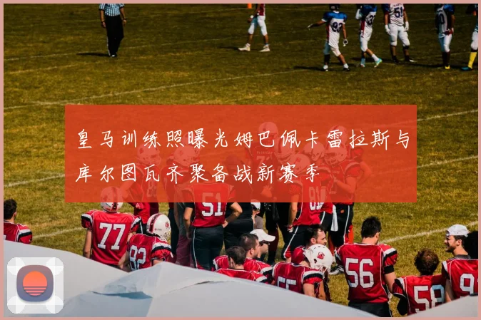 皇马训练照曝光姆巴佩卡雷拉斯与库尔图瓦齐聚备战新赛季