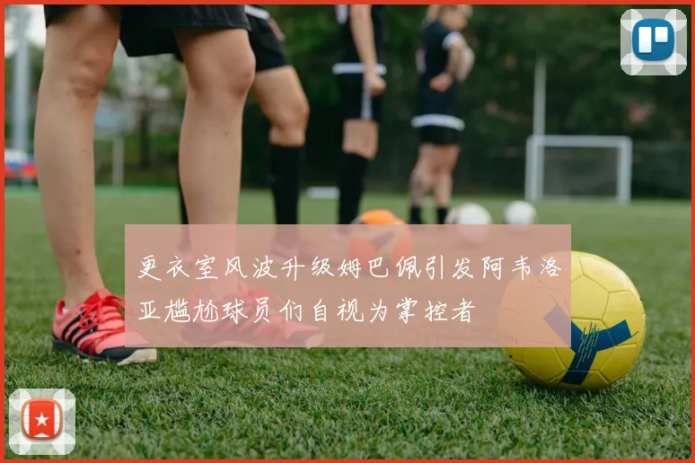 更衣室风波升级姆巴佩引发阿韦洛亚尴尬球员们自视为掌控者