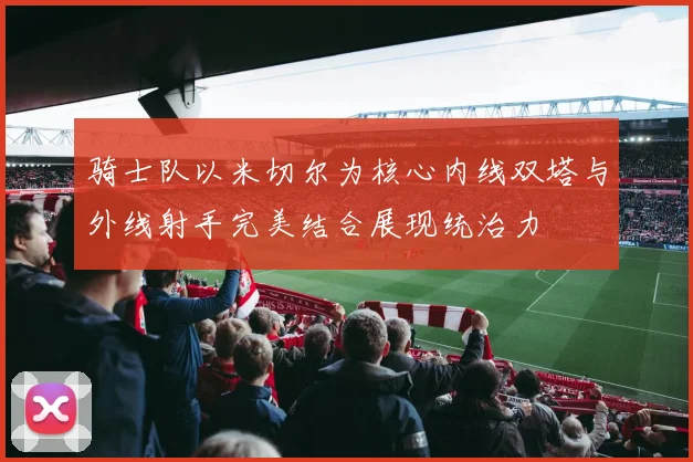 骑士队以米切尔为核心内线双塔与外线射手完美结合展现统治力
