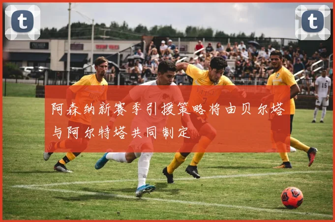 阿森纳新赛季引援策略将由贝尔塔与阿尔特塔共同制定