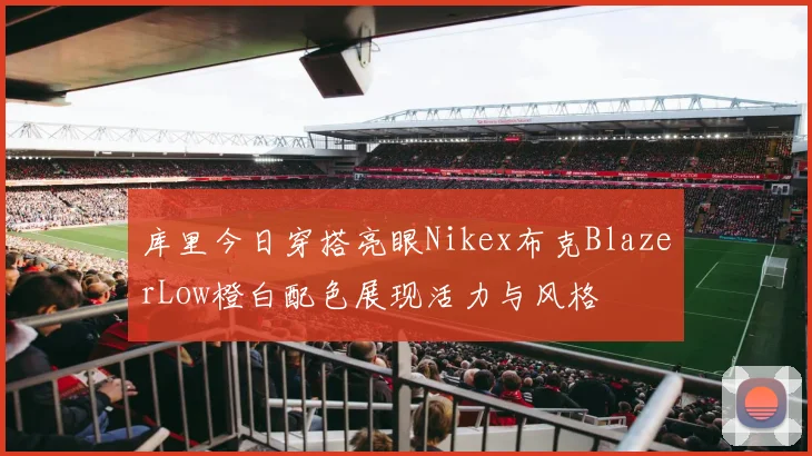 库里今日穿搭亮眼Nikex布克BlazerLow橙白配色展现活力与风格