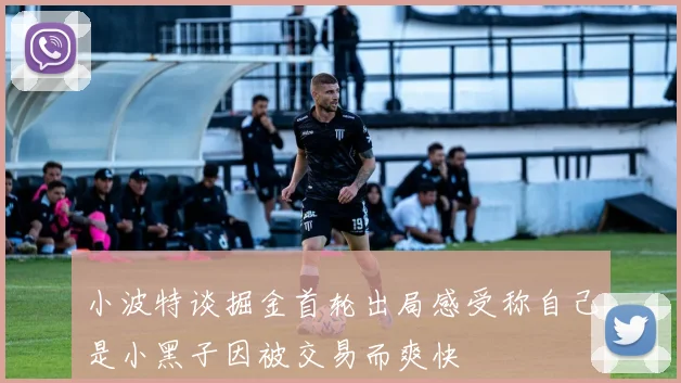 小波特谈掘金首轮出局感受称自己是小黑子因被交易而爽快