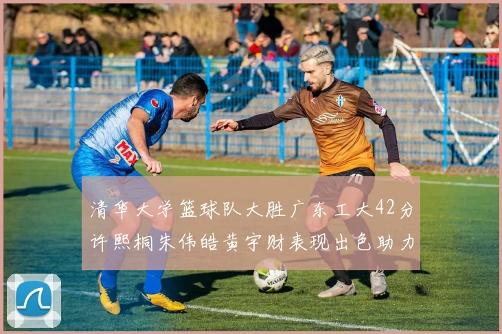 清华大学篮球队大胜广东工大42分许熙桐朱伟皓黄宇财表现出色助力胜利