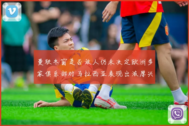 曼联冬窗是否放人仍未决定欧洲多家俱乐部对马拉西亚表现出浓厚兴趣