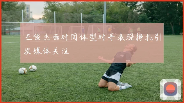 王俊杰面对同体型对手表现挣扎引发媒体关注